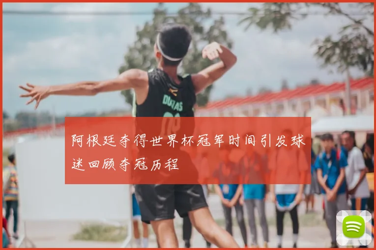 阿根廷夺得世界杯冠军时间引发球迷回顾夺冠历程