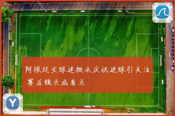 阿根廷女球迷掀衣庆祝进球引关注 赛后镜头成看点