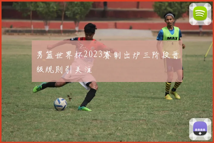 男篮世界杯2023赛制出炉三阶段晋级规则引关注