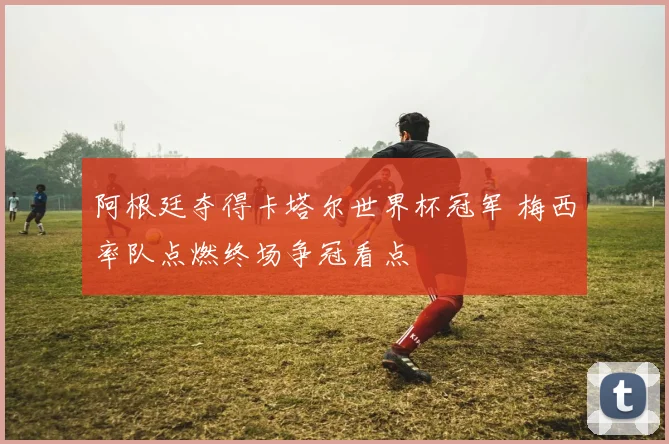 阿根廷夺得卡塔尔世界杯冠军 梅西率队点燃终场争冠看点