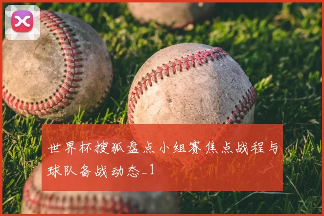 世界杯搜狐盘点小组赛焦点战程与球队备战动态_1