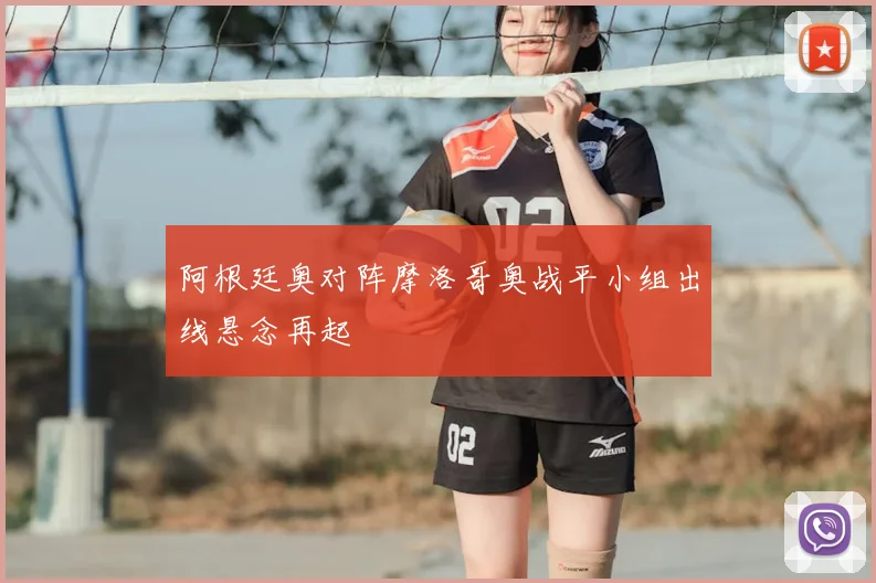 阿根廷奥对阵摩洛哥奥战平小组出线悬念再起