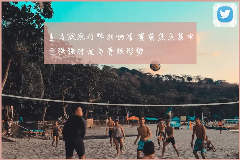 皇马欧冠对阵利物浦 赛前焦点集中于强强对话与晋级形势