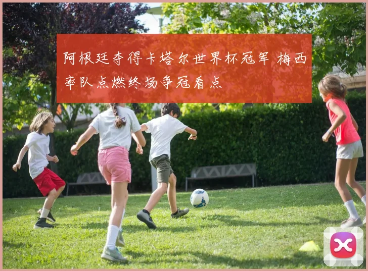 阿根廷夺得卡塔尔世界杯冠军 梅西率队点燃终场争冠看点