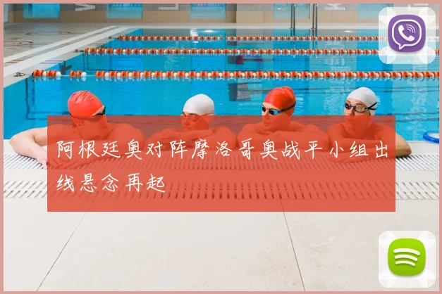 阿根廷奥对阵摩洛哥奥战平小组出线悬念再起