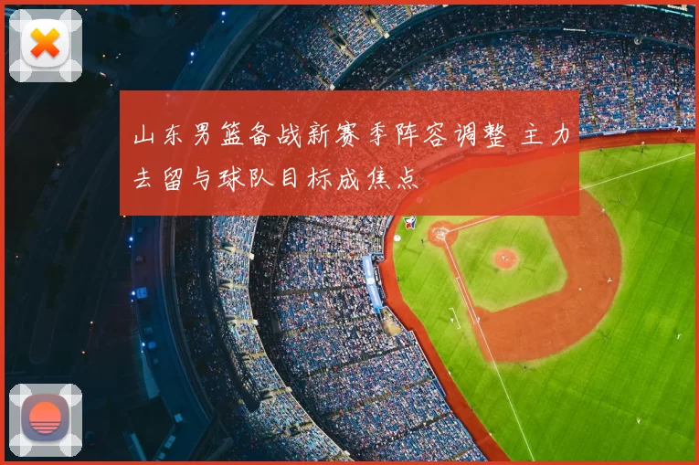山东男篮备战新赛季阵容调整 主力去留与球队目标成焦点