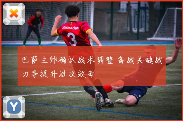 巴萨主帅确认战术调整 备战关键战力争提升进攻效率