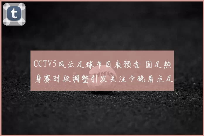 CCTV5风云足球节目表预告 国足热身赛时段调整引发关注今晚看点足坛赛事