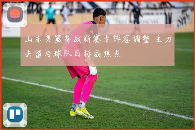 山东男篮备战新赛季阵容调整 主力去留与球队目标成焦点