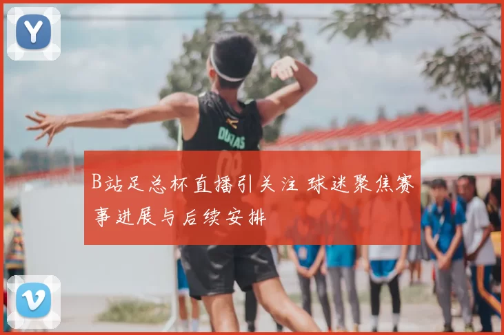 B站足总杯直播引关注 球迷聚焦赛事进展与后续安排