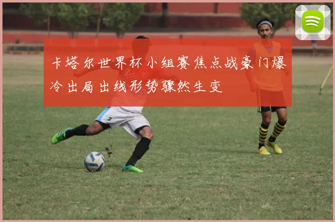 卡塔尔世界杯小组赛焦点战豪门爆冷出局出线形势骤然生变