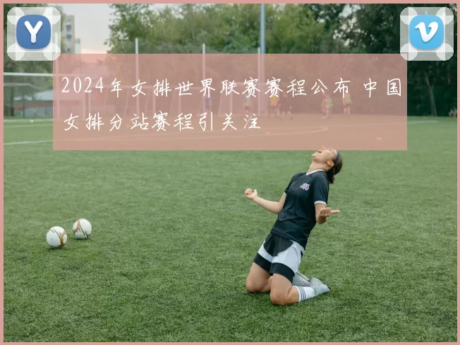 2024年女排世界联赛赛程公布 中国女排分站赛程引关注