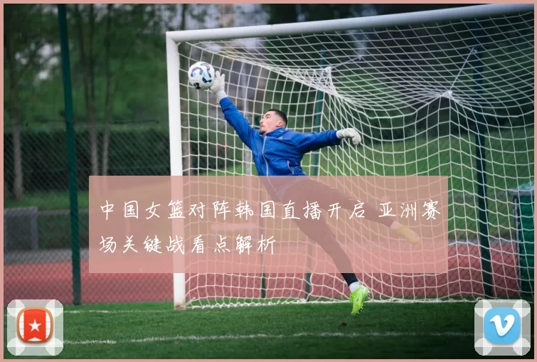中国女篮对阵韩国直播开启 亚洲赛场关键战看点解析