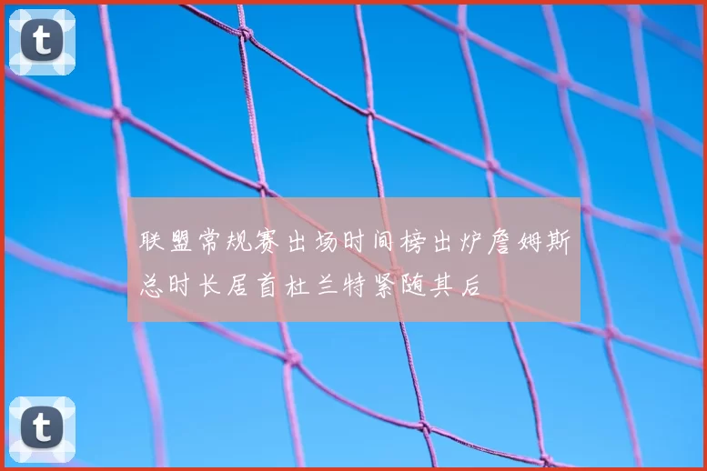 联盟常规赛出场时间榜出炉詹姆斯总时长居首杜兰特紧随其后