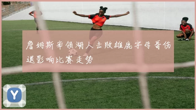 詹姆斯率领湖人击败雄鹿字母哥伤退影响比赛走势