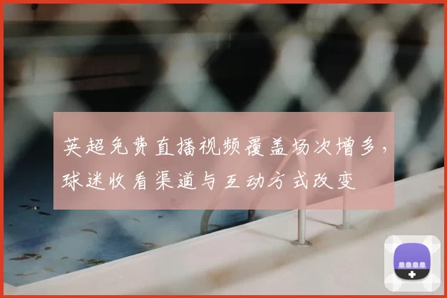 英超免费直播视频覆盖场次增多，球迷收看渠道与互动方式改变