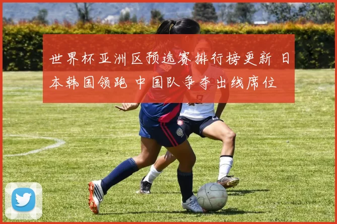 世界杯亚洲区预选赛排行榜更新 日本韩国领跑 中国队争夺出线席位