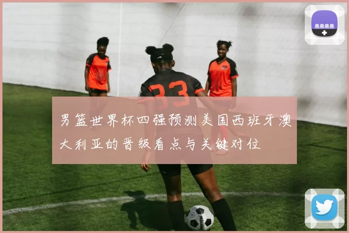 男篮世界杯四强预测美国西班牙澳大利亚的晋级看点与关键对位