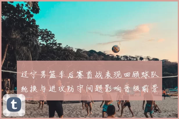 辽宁男篮季后赛首战表现回顾球队轮换与进攻防守问题影响晋级前景