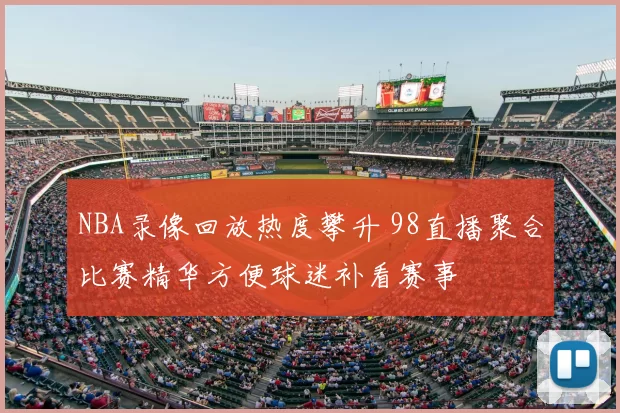 NBA录像回放热度攀升 98直播聚合比赛精华方便球迷补看赛事