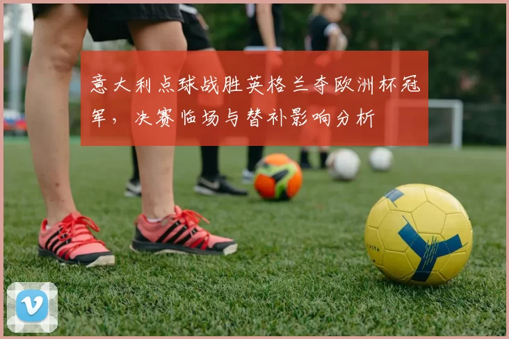 意大利点球战胜英格兰夺欧洲杯冠军,决赛临场与替补影响分析