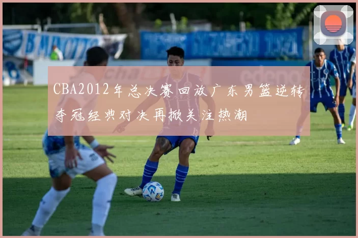 CBA2012年总决赛回放广东男篮逆转夺冠经典对决再掀关注热潮