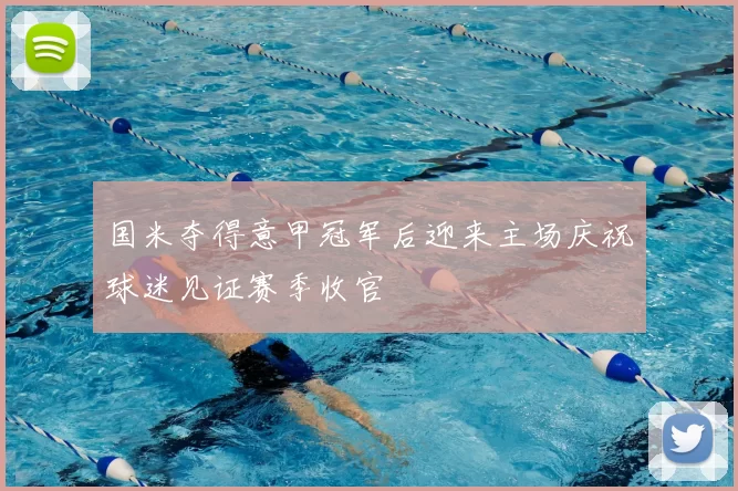 国米夺得意甲冠军后迎来主场庆祝球迷见证赛季收官