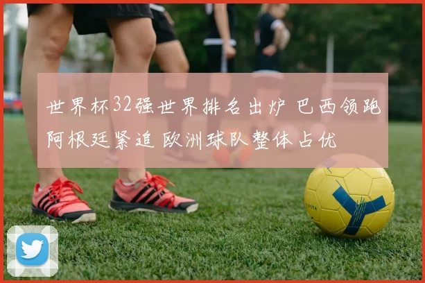 世界杯32强世界排名出炉 巴西领跑阿根廷紧追 欧洲球队整体占优