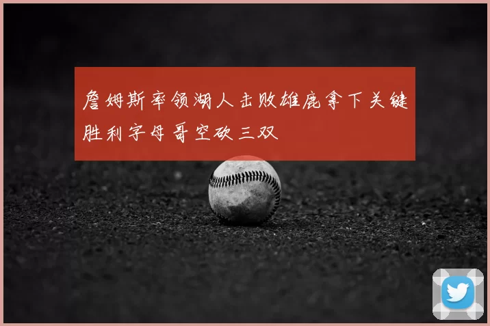 詹姆斯率领湖人击败雄鹿拿下关键胜利字母哥空砍三双