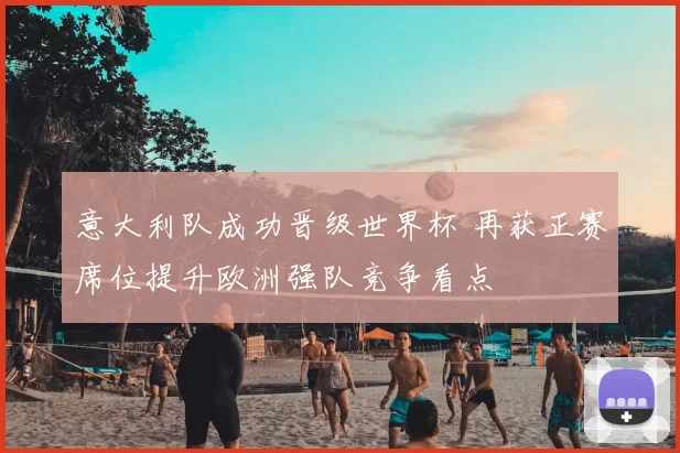 意大利队成功晋级世界杯 再获正赛席位提升欧洲强队竞争看点