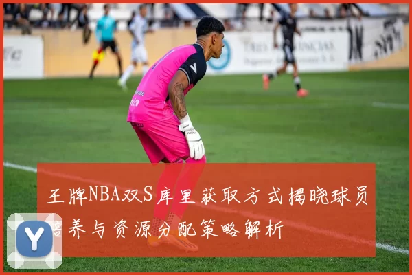 王牌NBA双S库里获取方式揭晓球员培养与资源分配策略解析