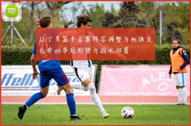 辽宁男篮季后赛阵容调整与轮换变化牵动争冠形势与战术部署