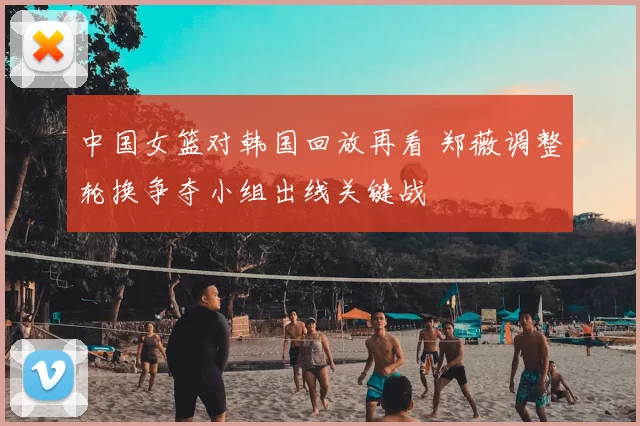 中国女篮对韩国回放再看 郑薇调整轮换争夺小组出线关键战