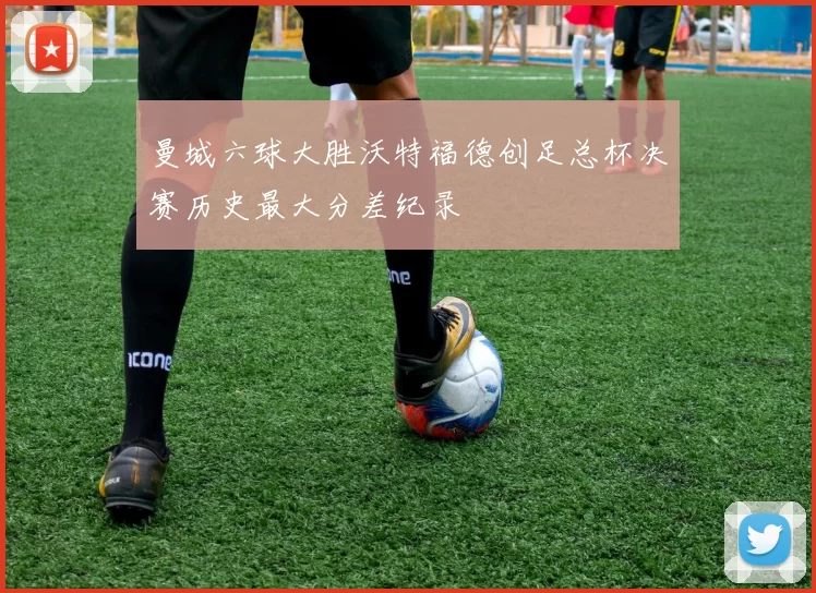 曼城六球大胜沃特福德创足总杯决赛历史最大分差纪录