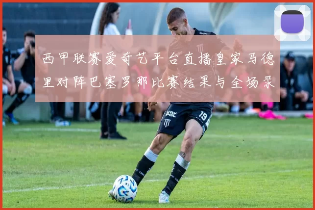 西甲联赛爱奇艺平台直播皇家马德里对阵巴塞罗那比赛结果与全场录像回放