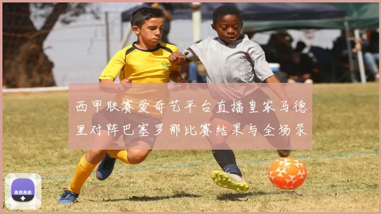 西甲联赛爱奇艺平台直播皇家马德里对阵巴塞罗那比赛结果与全场录像回放