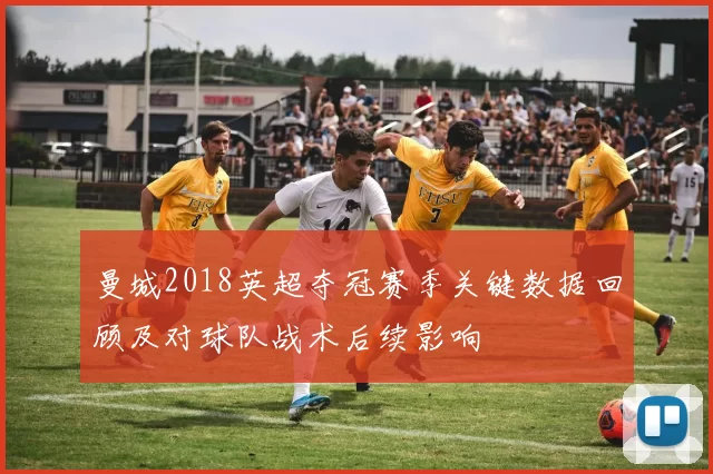 曼城2018英超夺冠赛季关键数据回顾及对球队战术后续影响