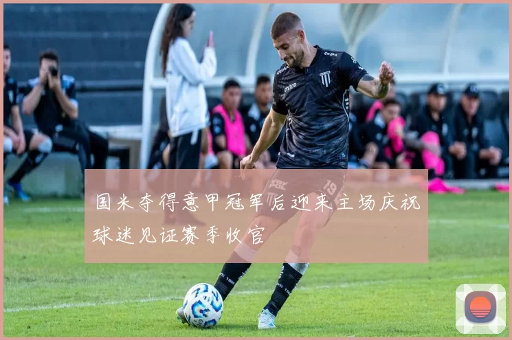 国米夺得意甲冠军后迎来主场庆祝球迷见证赛季收官