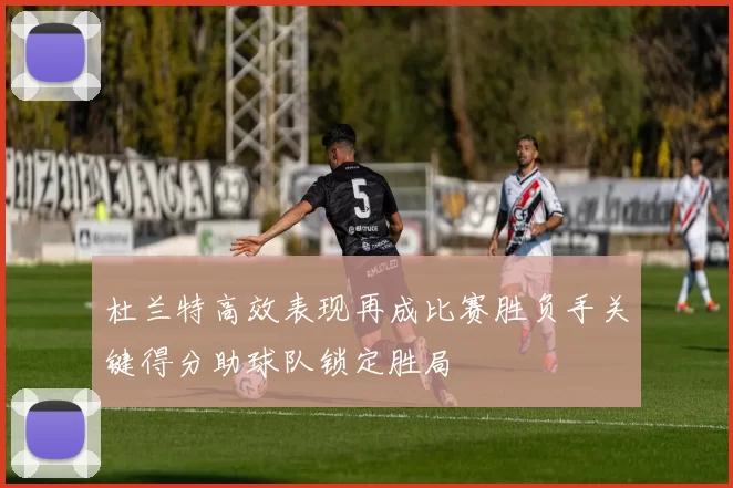 杜兰特高效表现再成比赛胜负手关键得分助球队锁定胜局