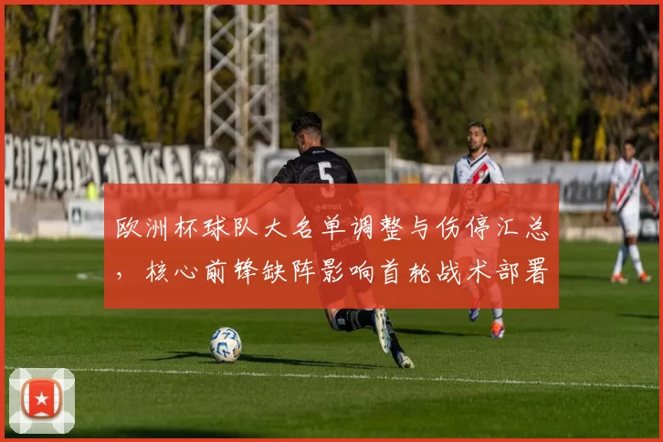 欧洲杯球队大名单调整与伤停汇总，核心前锋缺阵影响首轮战术部署