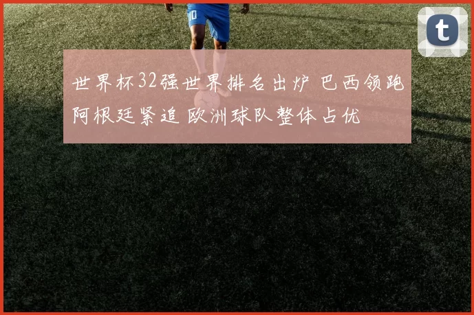 世界杯32强世界排名出炉 巴西领跑阿根廷紧追 欧洲球队整体占优