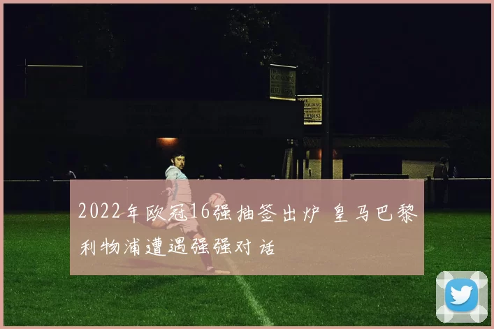 2022年欧冠16强抽签出炉 皇马巴黎利物浦遭遇强强对话