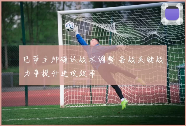 巴萨主帅确认战术调整 备战关键战力争提升进攻效率