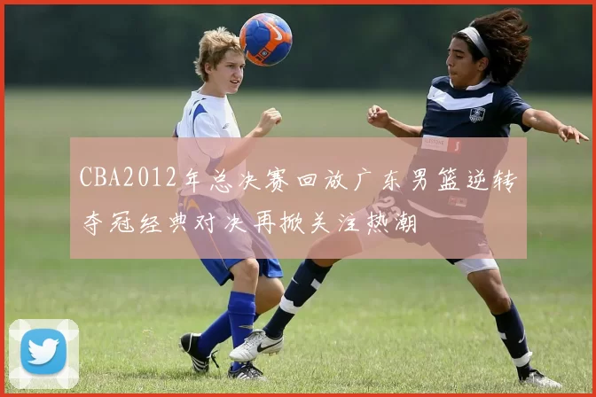 CBA2012年总决赛回放广东男篮逆转夺冠经典对决再掀关注热潮